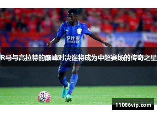 R马与高拉特的巅峰对决谁将成为中超赛场的传奇之星