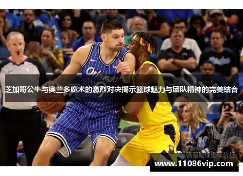 芝加哥公牛与奥兰多魔术的激烈对决揭示篮球魅力与团队精神的完美结合